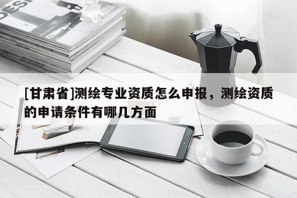 [甘肃省]测绘专业资质怎么申报，测绘资质的申请条件有哪几方面