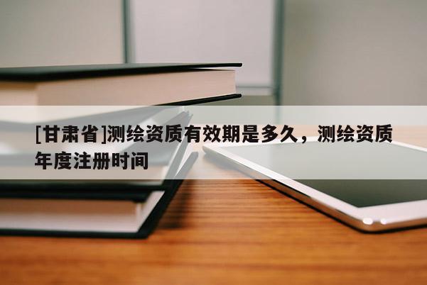 [甘肃省]测绘资质有效期是多久，测绘资质年度注册时间