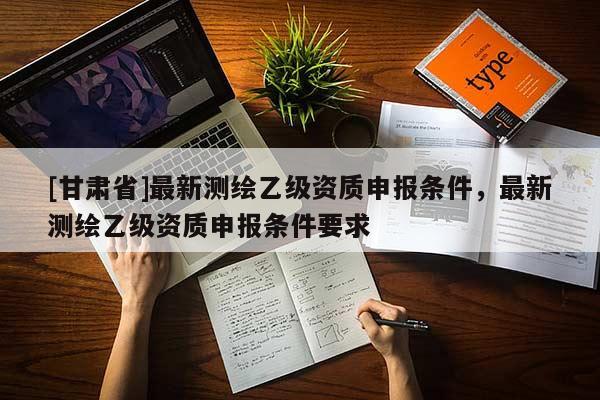 [甘肃省]最新测绘乙级资质申报条件，最新测绘乙级资质申报条件要求