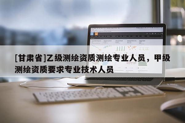 [甘肃省]乙级测绘资质测绘专业人员，甲级测绘资质要求专业技术人员