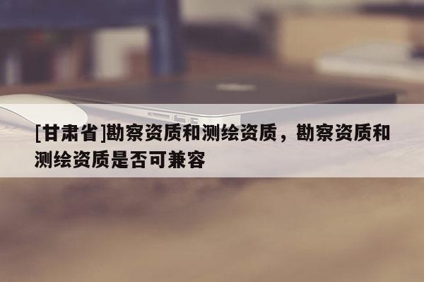 [甘肃省]勘察资质和测绘资质，勘察资质和测绘资质是否可兼容