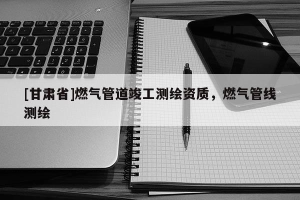 [甘肃省]燃气管道竣工测绘资质，燃气管线测绘