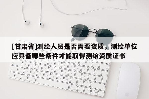 [甘肃省]测绘人员是否需要资质，测绘单位应具备哪些条件才能取得测绘资质证书