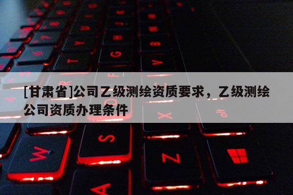 [甘肃省]公司乙级测绘资质要求，乙级测绘公司资质办理条件