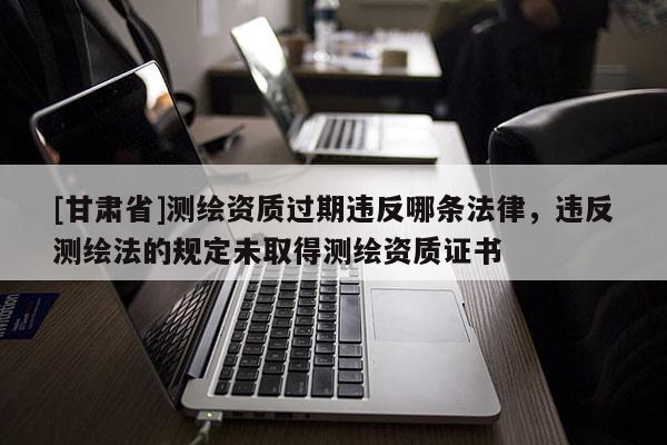 [甘肃省]测绘资质过期违反哪条法律，违反测绘法的规定未取得测绘资质证书