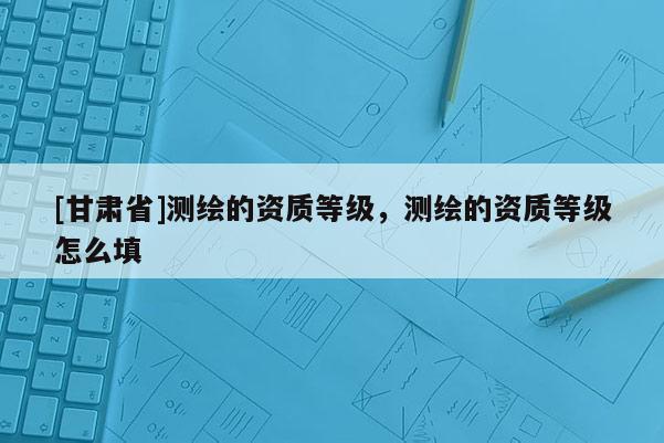 [甘肃省]测绘的资质等级，测绘的资质等级怎么填