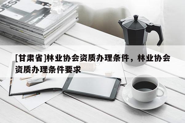 [甘肃省]林业协会资质办理条件，林业协会资质办理条件要求