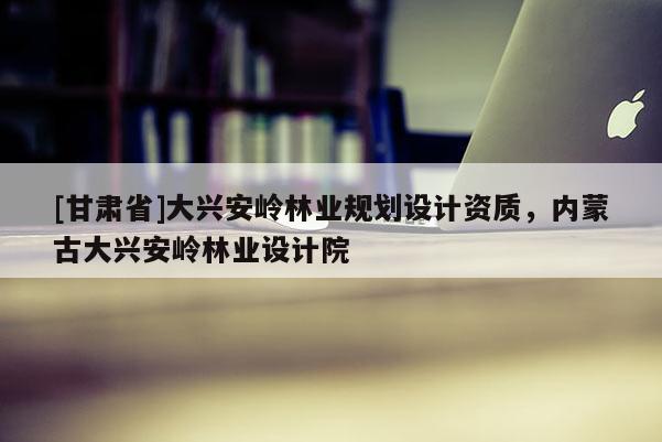 [甘肃省]大兴安岭林业规划设计资质，内蒙古大兴安岭林业设计院