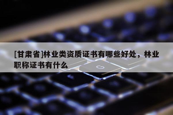[甘肃省]林业类资质证书有哪些好处，林业职称证书有什么
