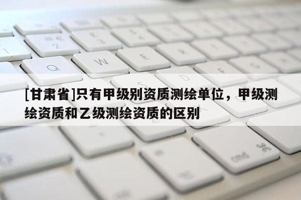 [甘肃省]只有甲级别资质测绘单位，甲级测绘资质和乙级测绘资质的区别