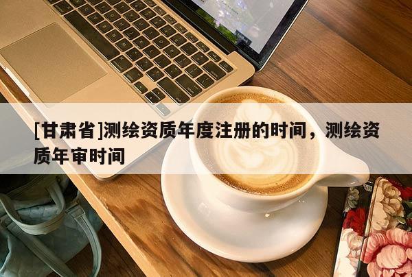 [甘肃省]测绘资质年度注册的时间，测绘资质年审时间