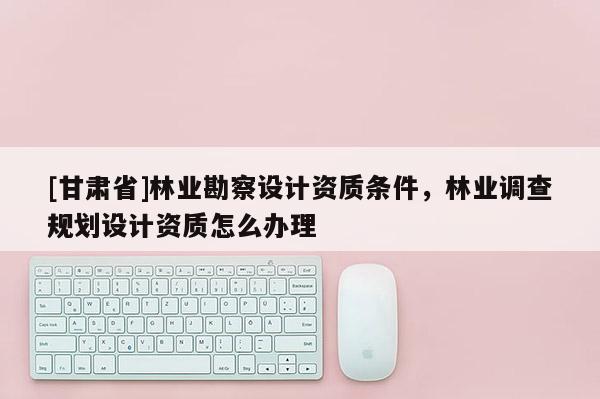 [甘肃省]林业勘察设计资质条件，林业调查规划设计资质怎么办理