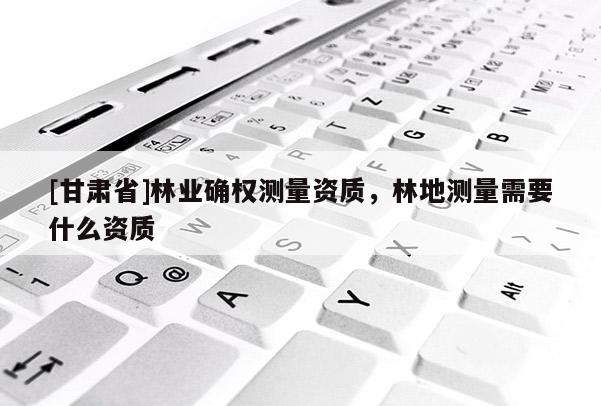 [甘肃省]林业确权测量资质，林地测量需要什么资质