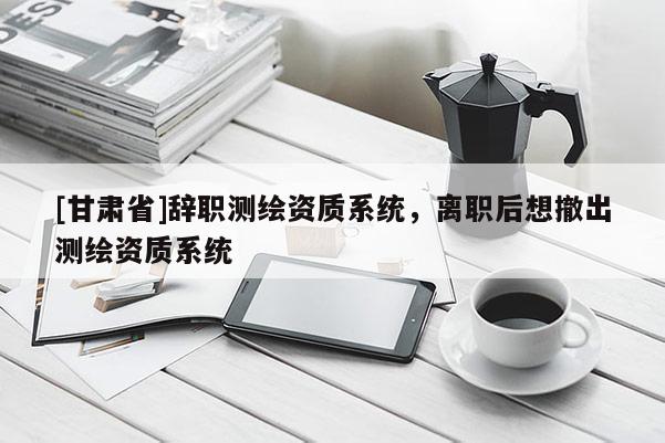 [甘肃省]辞职测绘资质系统，离职后想撤出测绘资质系统