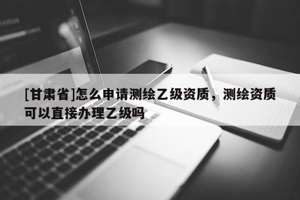 [甘肃省]怎么申请测绘乙级资质，测绘资质可以直接办理乙级吗