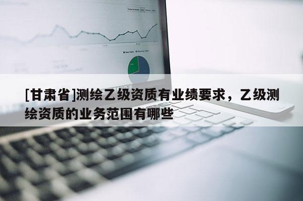 [甘肃省]测绘乙级资质有业绩要求，乙级测绘资质的业务范围有哪些