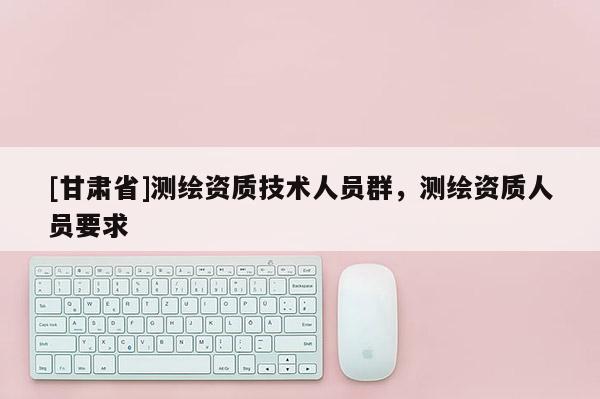 [甘肃省]测绘资质技术人员群，测绘资质人员要求
