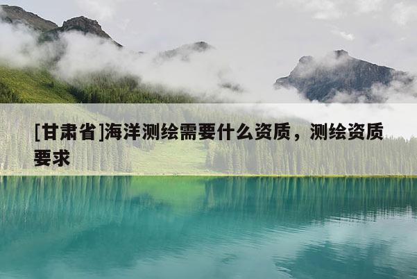 [甘肃省]海洋测绘需要什么资质，测绘资质要求