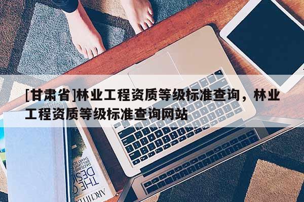 [甘肃省]林业工程资质等级标准查询，林业工程资质等级标准查询网站