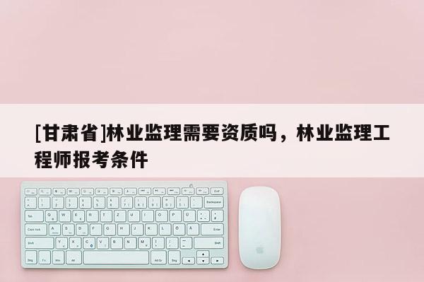 [甘肃省]林业监理需要资质吗，林业监理工程师报考条件