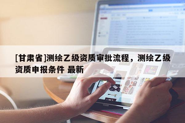 [甘肃省]测绘乙级资质审批流程，测绘乙级资质申报条件 最新