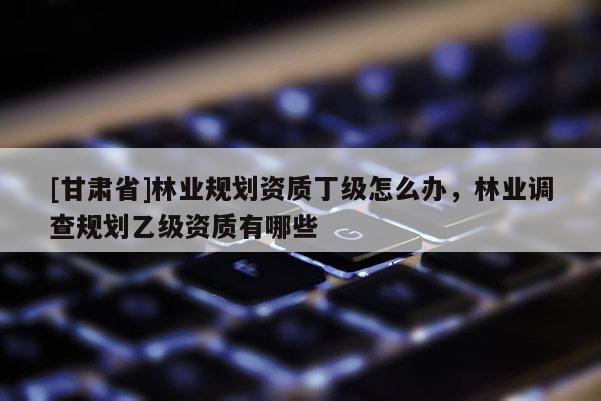 [甘肃省]林业规划资质丁级怎么办，林业调查规划乙级资质有哪些