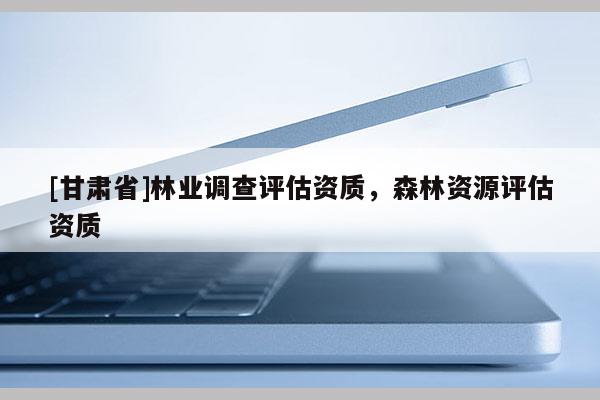 [甘肃省]林业调查评估资质，森林资源评估资质