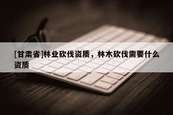 [甘肃省]林业砍伐资质，林木砍伐需要什么资质