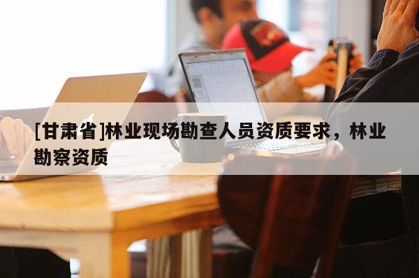 [甘肃省]林业现场勘查人员资质要求，林业勘察资质