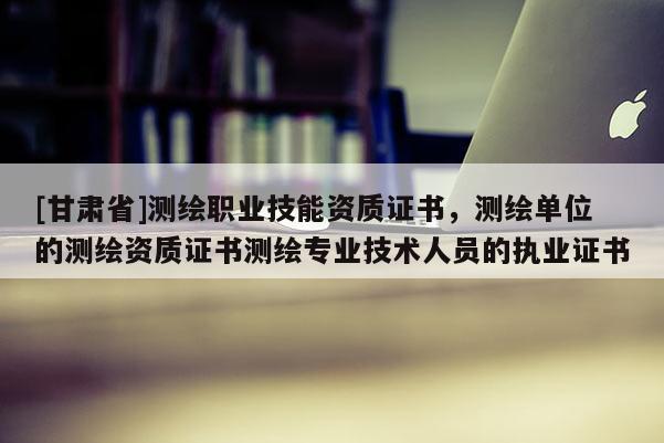 [甘肃省]测绘职业技能资质证书，测绘单位的测绘资质证书测绘专业技术人员的执业证书