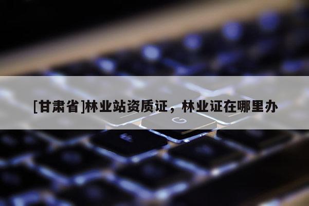 [甘肃省]林业站资质证，林业证在哪里办