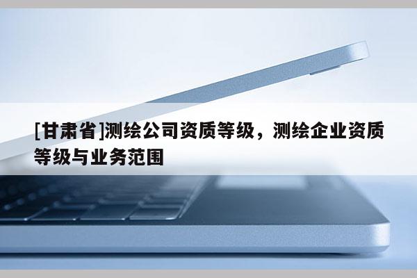 [甘肃省]测绘公司资质等级，测绘企业资质等级与业务范围