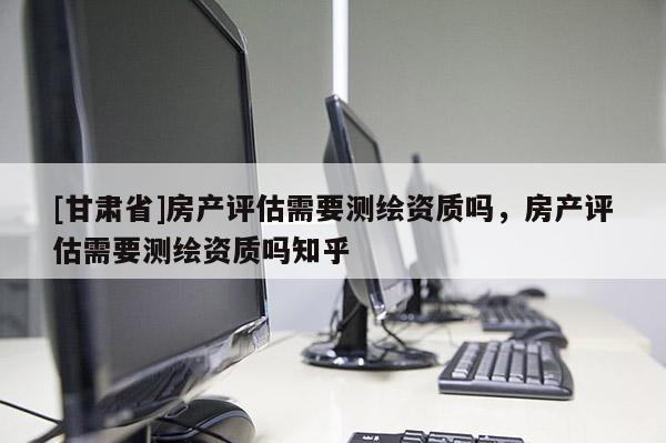 [甘肃省]房产评估需要测绘资质吗，房产评估需要测绘资质吗知乎