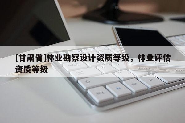 [甘肃省]林业勘察设计资质等级，林业评估资质等级
