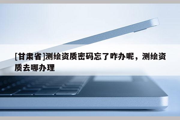 [甘肃省]测绘资质密码忘了咋办呢，测绘资质去哪办理