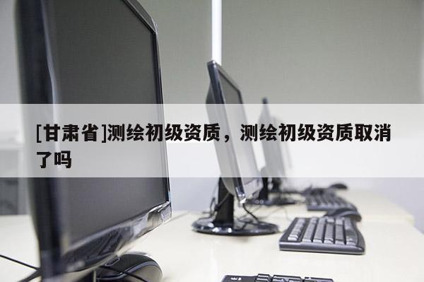 [甘肃省]测绘初级资质，测绘初级资质取消了吗