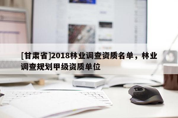 [甘肃省]2018林业调查资质名单，林业调查规划甲级资质单位