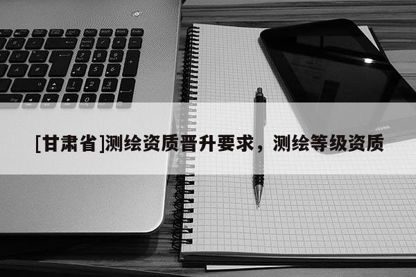 [甘肃省]测绘资质晋升要求，测绘等级资质