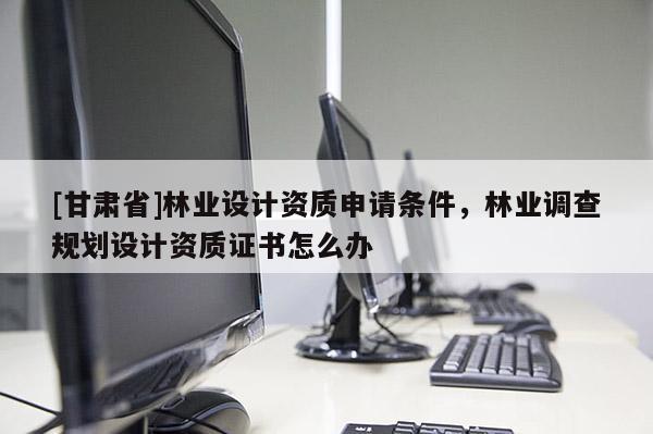 [甘肃省]林业设计资质申请条件，林业调查规划设计资质证书怎么办