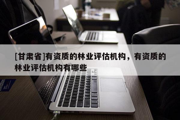 [甘肃省]有资质的林业评估机构，有资质的林业评估机构有哪些