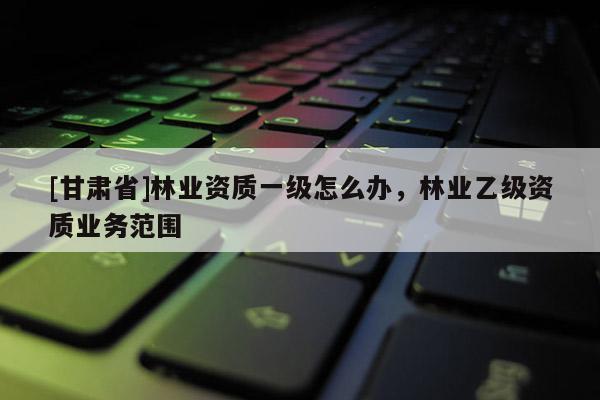 [甘肃省]林业资质一级怎么办，林业乙级资质业务范围