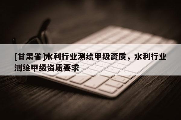 [甘肃省]水利行业测绘甲级资质，水利行业测绘甲级资质要求