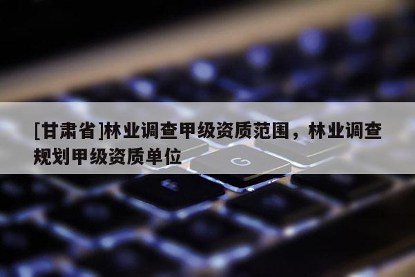 [甘肃省]林业调查甲级资质范围，林业调查规划甲级资质单位