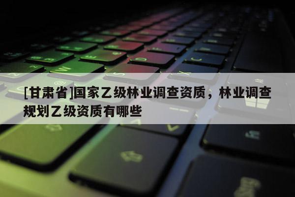 [甘肃省]国家乙级林业调查资质，林业调查规划乙级资质有哪些