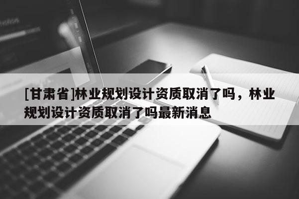 [甘肃省]林业规划设计资质取消了吗，林业规划设计资质取消了吗最新消息