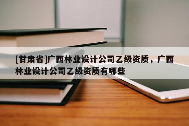 [甘肃省]广西林业设计公司乙级资质，广西林业设计公司乙级资质有哪些