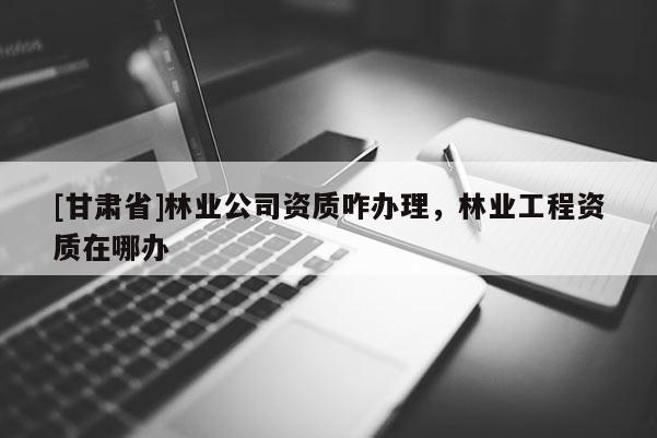 [甘肃省]林业公司资质咋办理，林业工程资质在哪办