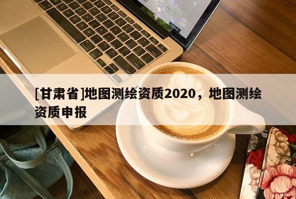 [甘肃省]地图测绘资质2020，地图测绘资质申报