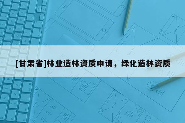 [甘肃省]林业造林资质申请，绿化造林资质