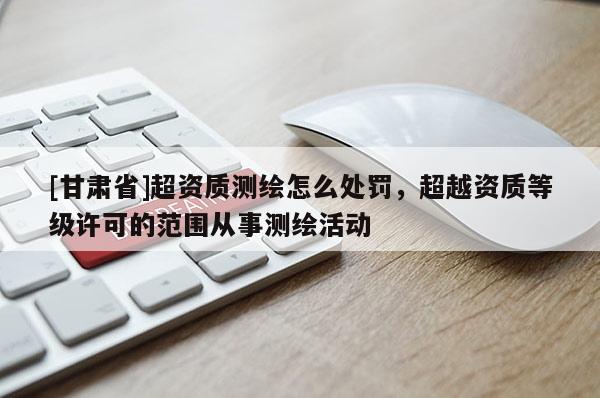 [甘肃省]超资质测绘怎么处罚，超越资质等级许可的范围从事测绘活动